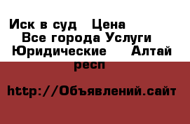 Иск в суд › Цена ­ 1 500 - Все города Услуги » Юридические   . Алтай респ.